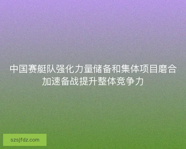 中国赛艇队强化力量储备和集体项目磨合加速备战提升整体竞争力