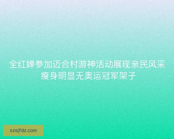 全红婵参加迈合村游神活动展现亲民风采 瘦身明显无奥运冠军架子