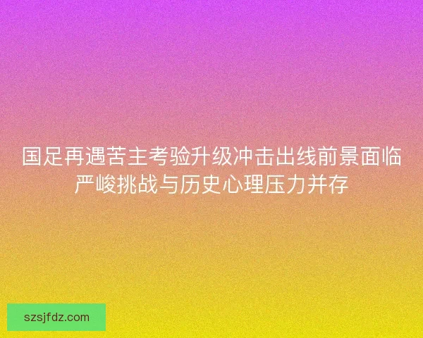 国足再遇苦主考验升级冲击出线前景面临严峻挑战与历史心理压力并存