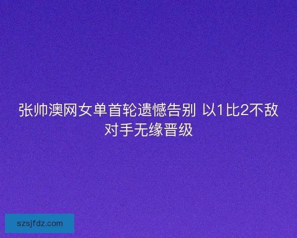 张帅澳网女单首轮遗憾告别 以1比2不敌对手无缘晋级